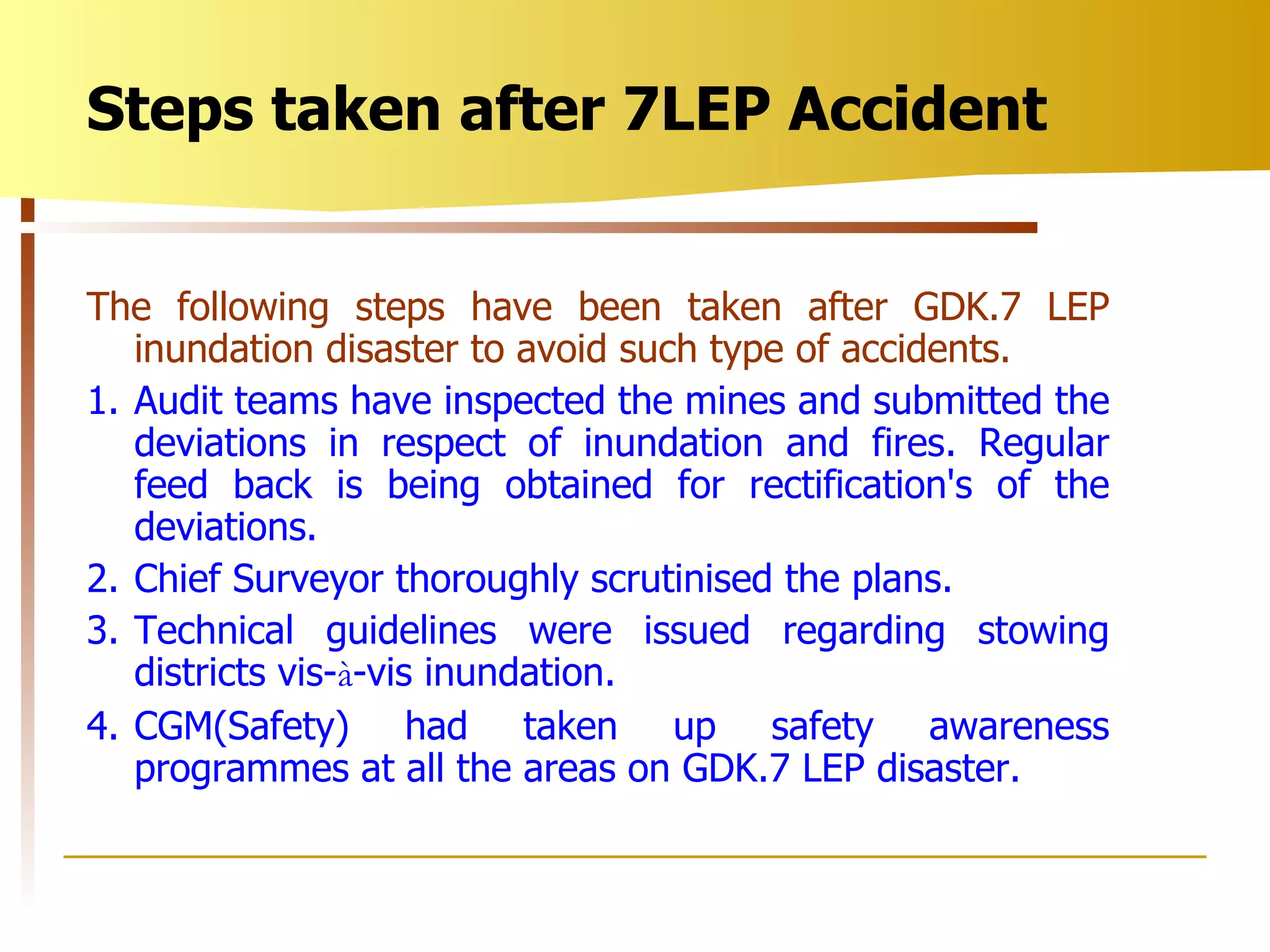 The following steps have been taken after GDK.7 LEP inundation disaster to avoid such type of accidents. 1. Audit teams have inspected the mines and submitted the deviations in respect of inundation and fires. Regular feed back is being obtained for rectification's of the deviations. 2. Chief Surveyor thoroughly scrutinised the plans. 3. Technical guidelines were issued regarding stowing districts vis- à -vis inundation. 4. CGM(Safety) had taken up safety awareness programmes at all the areas on GDK.7 LEP disaster. Steps taken after 7LEP Accident 