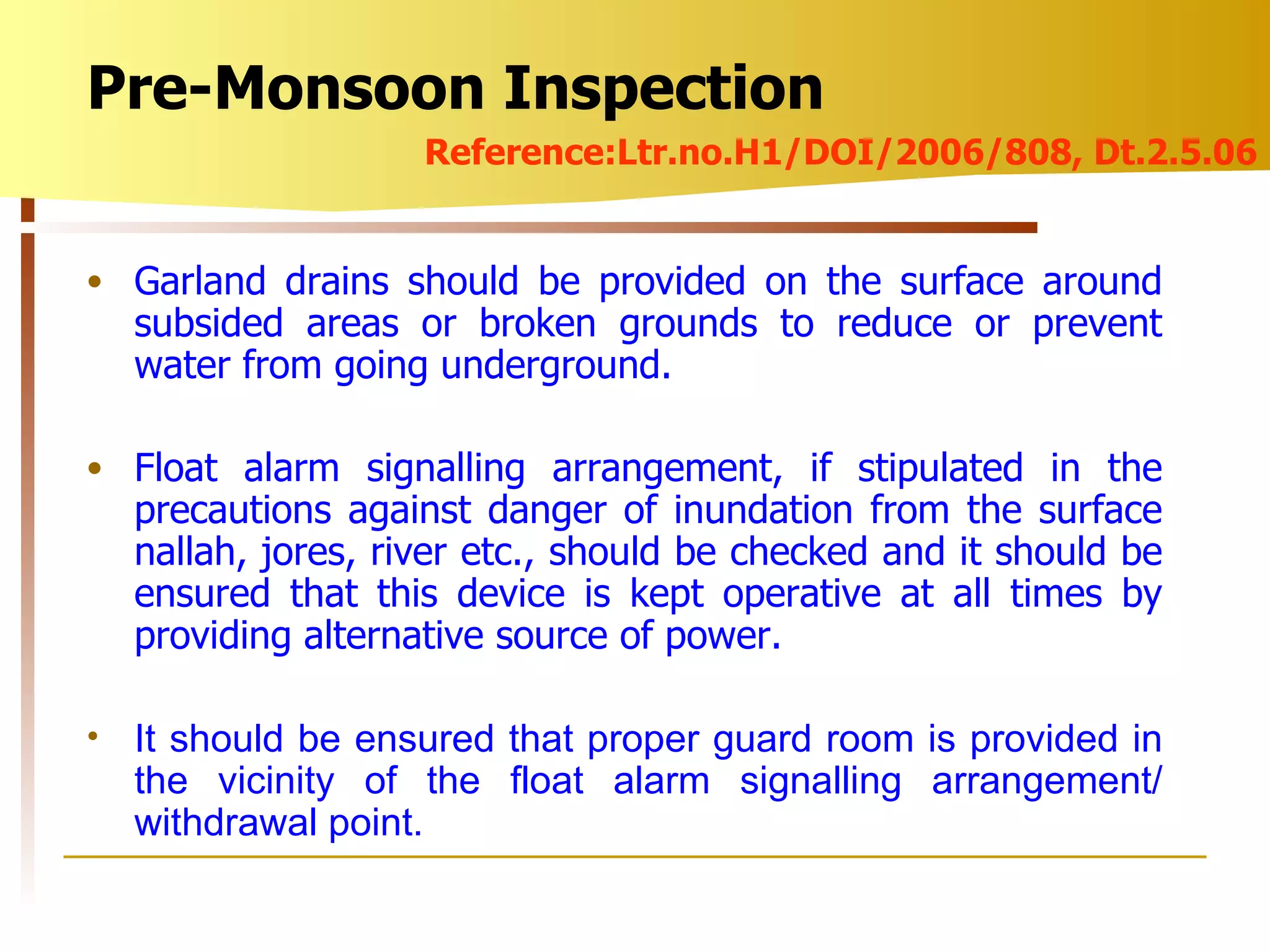 Garland drains should be provided on the surface around subsided areas or broken grounds to reduce or prevent water from going underground. Float alarm signalling arrangement, if stipulated in the precautions against danger of inundation from the surface nallah, jores, river etc., should be checked and it should be ensured that this device is kept operative at all times by providing alternative source of power. It should be ensured that proper guard room is provided in the vicinity of the float alarm signalling arrangement/ withdrawal point. Pre-Monsoon Inspection Reference:Ltr.no.H1/DOI/2006/808, Dt.2.5.06 