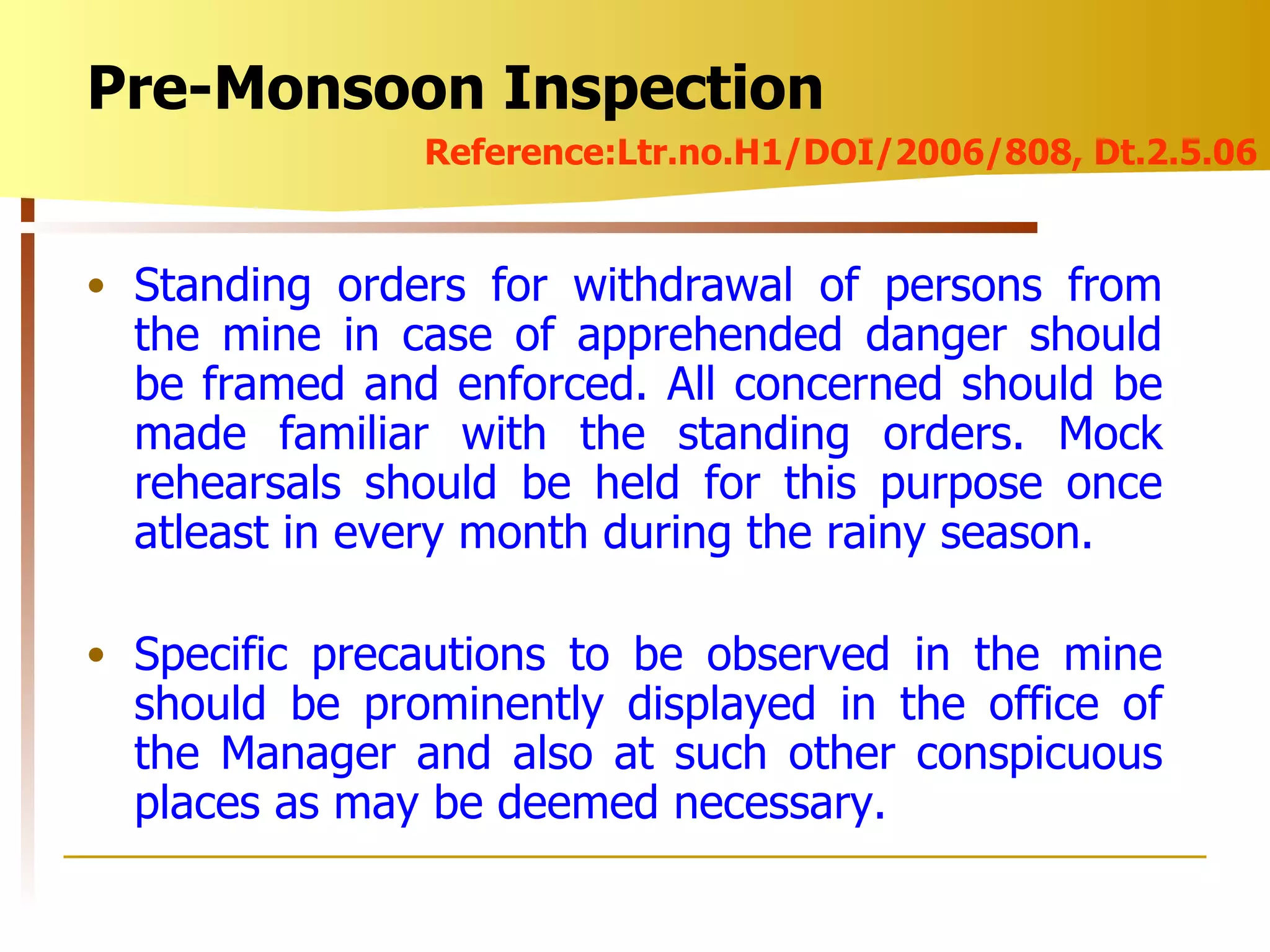 Standing orders for withdrawal of persons from the mine in case of apprehended danger should be framed and enforced. All concerned should be made familiar with the standing orders. Mock rehearsals should be held for this purpose once atleast in every month during the rainy season. Specific precautions to be observed in the mine should be prominently displayed in the office of the Manager and also at such other conspicuous places as may be deemed necessary. Pre-Monsoon Inspection Reference:Ltr.no.H1/DOI/2006/808, Dt.2.5.06 