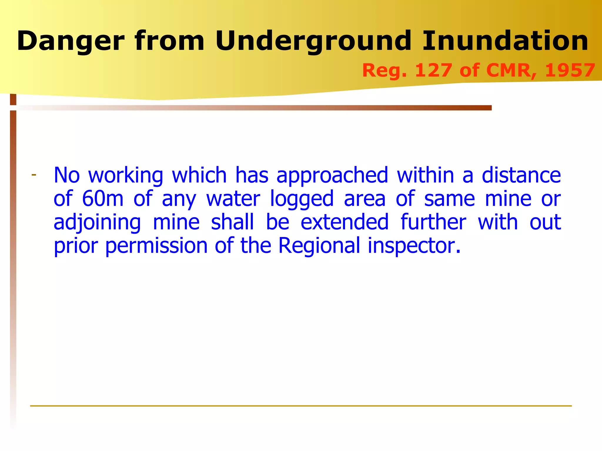 Danger from Underground Inundation  Reg. 127 of CMR, 1957 No working which has approached within a distance of 60m of any water logged area of same mine or adjoining mine shall be extended further with out prior permission of the Regional inspector. 