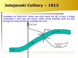 Jotejanaki Colliery – 1913 Inundation on 28.06.1913. Incline was much above the HFL of jore. A bridge constructed 4 years ago was narrow. Water during highflood could not pass through the bride and thereby inundated the mine. 