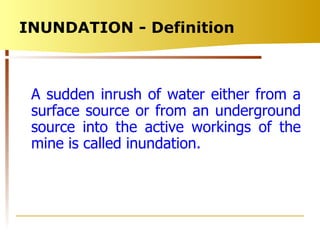 INUNDATION - Definition  A sudden inrush of water either from a surface source or from an underground source into the active workings of the mine is called inundation. 