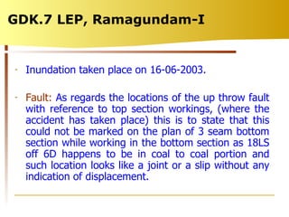 GDK.7 LEP, Ramagundam-I  Inundation taken place on 16-06-2003. Fault:  As regards the locations of the up throw fault with reference to top section workings, (where the accident has taken place) this is to state that this could not be marked on the plan of 3 seam bottom section while working in the bottom section as 18LS off 6D happens to be in coal to coal portion and such location looks like a joint or a slip without any indication of displacement.  
