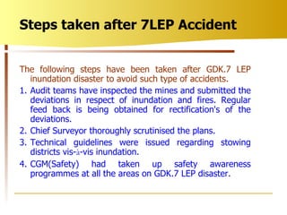 The following steps have been taken after GDK.7 LEP inundation disaster to avoid such type of accidents. 1. Audit teams have inspected the mines and submitted the deviations in respect of inundation and fires. Regular feed back is being obtained for rectification's of the deviations. 2. Chief Surveyor thoroughly scrutinised the plans. 3. Technical guidelines were issued regarding stowing districts vis- à -vis inundation. 4. CGM(Safety) had taken up safety awareness programmes at all the areas on GDK.7 LEP disaster. Steps taken after 7LEP Accident 