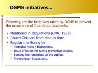 DGMS initiatives... Mentioned in Regulations (CMR, 1957). Issued Circulars from time to time. Regular monitoring by Periodical visits / Inspections. Issue of letters for taking preventive actions. Sending the reminders on the subject. Pre-monsoon inspections. Following are the initiatives taken by DGMS to prevent the occurrence of Inundation accidents. 