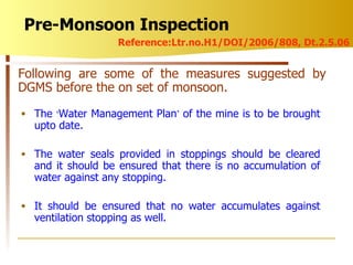 The  ‘ Water Management Plan ’  of the mine is to be brought upto date. The water seals provided in stoppings should be cleared and it should be ensured that there is no accumulation of water against any stopping. It should be ensured that no water accumulates against ventilation stopping as well. Pre-Monsoon Inspection Following are some of the measures suggested by DGMS before the on set of monsoon. Reference:Ltr.no.H1/DOI/2006/808, Dt.2.5.06 
