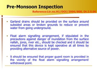 Garland drains should be provided on the surface around subsided areas or broken grounds to reduce or prevent water from going underground. Float alarm signalling arrangement, if stipulated in the precautions against danger of inundation from the surface nallah, jores, river etc., should be checked and it should be ensured that this device is kept operative at all times by providing alternative source of power. It should be ensured that proper guard room is provided in the vicinity of the float alarm signalling arrangement/ withdrawal point. Pre-Monsoon Inspection Reference:Ltr.no.H1/DOI/2006/808, Dt.2.5.06 