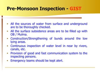All the sources of water from surface and underground are to be thoroughly checked. All the surface subsidence areas are to be filled up with OB / Mulma. Construction/Strengthening of bunds around the low lying areas. Continuous inspection of water level in near by rivers, canals, etc. Provision of good and fast communication system to the inspecting persons. Emergency teams should be kept alert. Pre-Monsoon Inspection -  GIST 