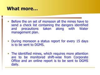 Before the on set of monsoon all the mines have to send a check list containing the dangers identified and precautions taken along with Water management plan. During monsoon a status report for every 15 days is to be sent to DGMS. The identified mines, which requires more attention are to be monitored shift-wise from Corporate Office and an online report is to be sent to DGMS daily. What more… 