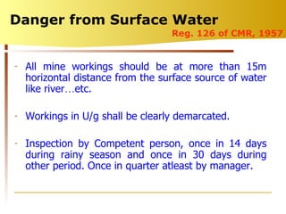 Danger from Surface Water  Reg. 126 of CMR, 1957 All mine workings should be at more than 15m horizontal distance from the surface source of water like river … etc. Workings in U/g shall be clearly demarcated. Inspection by Competent person, once in 14 days during rainy season and once in 30 days during other period. Once in quarter atleast by manager. 