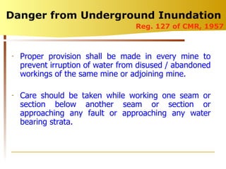 Danger from Underground Inundation  Proper provision shall be made in every mine to prevent irruption of water from disused / abandoned workings of the same mine or adjoining mine. Care should be taken while working one seam or section below another seam or section or approaching any fault or approaching any water bearing strata. Reg. 127 of CMR, 1957 