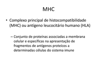 MHC
• Complexo principal de histocompatibilidade
(MHC) ou antígeno leucocitário humano (HLA)
– Conjunto de proteínas associadas a membrana
celular e específicas na apresentação de
fragmentos de antígenos proteícos a
determinadas células do sistema imune
 
