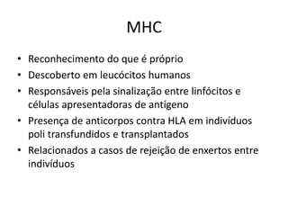MHC
• Reconhecimento do que é próprio
• Descoberto em leucócitos humanos
• Responsáveis pela sinalização entre linfócitos e
células apresentadoras de antígeno
• Presença de anticorpos contra HLA em indivíduos
poli transfundidos e transplantados
• Relacionados a casos de rejeição de enxertos entre
indivíduos
 
