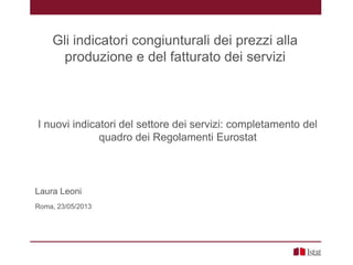 I nuovi indicatori del settore dei servizi: completamento del
quadro dei Regolamenti Eurostat
Laura Leoni
Roma, 23/05/2013
Gli indicatori congiunturali dei prezzi alla
produzione e del fatturato dei servizi
 