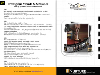 Private & confidential. Not for circulationMarch 2014
© 2014 iNurture, Confidential, www.inurture.co.in
27 Prestigious Awards & Accolades
won by iNurture ToonSkool students
2013
6th FILMSAAZ- 2013, Film festival of short films and documentaries, UP: Best
Animation Film in international category
Rolling Frames Short Film Festival, Bangalore: Best Animation film in international
category
Nasik International Film Festival: Best Animation film
2012
Ray Film Fest, Mumbai: 2nd & 3rd Place
SID Short Film Festival, Pune: Best Animation Film & Best Students Film – Animation
7th ViBGYOR International Film Festival, Thrissur: 2 Films has been nominated as Best
Animated Short Film
International Animation Day – 2012, Bangalore: Best Students Film – Jury Award &
Viewers Choice Award
NACT - All India Short Film Festival, Bangalore: Best Animation Film
Mumbai Short International Film Festival: Best Students Film – Animation
2011
Ray Film Fest, Mumbai: 1st & 2nd Prize
Anifest India, Mumbai: Selected TASI Viewer's Choice Awards
SANCHAR Award, Jaipur: Best Animation Film
PIFF (Pune International Film Festival): Best Animated Film Indian
Dada Saheb Phalke Film Festival, Noida: Best Animation Film
CGTantra Community Awards: Best Animation Film
Jaipur International Animation film festival: Best Animation Film-Students & Special
jury mention award
TBS Digicon6 Awards, Japan: Nominated & screened
Athens International Film Festival: Nominated
Animayo 2011, Spain: Nominated
ASIFA India Awards, Mumbai: Best 2D Animated Students Film
2010
Ray Film Fest, Mumbai: Best Animation Film
ASIFA India Awards, Mumbai: Students Asifa India Award of Excellence
24 FPS, Mumbai: Best 2D Animated Short Film
© 2014 iNurture, Confidential, www.inurture.co.in
 