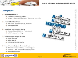 July, 2014
knowledge partner
Background
 Increased Reliance on IT
 IT strategy drives Business strategy
 Complex & Networked IT Ecosystem – Business partners & Vendors
 Advanced Persistent Threats
 State Actors, Industrial Espionage, Hacktivists
 Disgruntled Insiders
 Limited User Awareness of IT Security
 Users are the weak link in the IT Security chain
 Lack of awareness & training
 New technologies changing the game
 Cloud Computing
 Mobile Devices
 BYOD (Bring Your Own Devices)
 Frozen IT Security Budgets – Do more with Less
 ROI on IT Security spend ; Focus on improving User
 awareness & Skills as opposed to deploying newer &
 expensive technologies
M. Sc in Information Security Management Services
 
