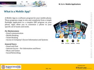 July, 2014
knowledge partner
What is a Mobile App?
A Mobile App is a software program for your mobile phone.
These programs range in size and complexity from a simple
flashlight application to a complex ERP program on your
phone. Apps allow you to customize a phone to your
specific set of wants and needs.
For Businessmen:
- Email communication
- Mobile Banking
- Ticket Booking
- Access to Company’s Secure Information and Systems
General Users:
- Email and Chat
- Internet Access – For Information and News
- Music and Games
- Social Networking
M. Sc in Mobile Applications
 