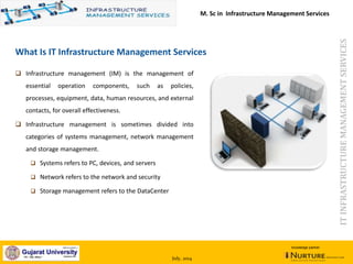 July, 2014
knowledge partner
What Is IT Infrastructure Management Services
 Infrastructure management (IM) is the management of
essential operation components, such as policies,
processes, equipment, data, human resources, and external
contacts, for overall effectiveness.
 Infrastructure management is sometimes divided into
categories of systems management, network management
and storage management.
 Systems refers to PC, devices, and servers
 Network refers to the network and security
 Storage management refers to the DataCenter
ITINFRASTRUCTUREMANAGEMENTSERVICES
M. Sc in Infrastructure Management Services
 
