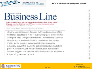 July, 2014
knowledge partner
ITINFRASTRUCTUREMANAGEMENTSERVICES
Infrastructure Management Services: The next big growth driver for IT
services companies by Balaji Veeraragavan, Collabera, July 24, 2012
M. Sc in Infrastructure Management Services
 