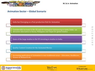 January, 2014
India fast Emerging as a Post-production Hub for Animation
Considerable increase in the 2D and 3D Animation outsourcing to India; India - an
attractive alternative to Korea, Philippine and Taipei for global studios
Some of the large studios in the US investing in studios in India.
Quality Content Creation for the Animated Movies
Increasing application of Animation in non-traditional areas – Education, Healthcare,
Science & Research etc.
Animation Sector – Global Scenario
knowledge partner
M. Sc in Animation
ANIMATION
 