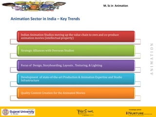 January, 2014
Animation Sector in India – Key Trends
Indian Animation Studios moving up the value chain to own and co-produce
animation movies (intellectual property)
Strategic Alliances with Overseas Studios
Focus of Design, Storyboarding, Layouts , Texturing, & Lighting
Development of state-of-the-art Production & Animation Expertise and Studio
Infrastructure
Quality Content Creation for the Animated Movies
M. Sc in Animation
ANIMATION
knowledge partner
 