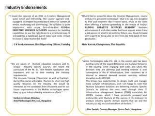 January, 2014
“What I find so powerful about the Creative Management, course
is that, it is genuinely contextual---that is to say, it is designed
to free and empower the creative spirit, while at the same
time offering a serious grounding in the reality of today's
GLOBAL CREATIVE SCIENCES ACADEMY business
environment. I wish this course had been around when I was
a kid unsure of what to do with my future. And I look forward
very eagerly to being able to hire from the first batch of their
graduates.”
-Maia Katrak, Chairperson, The Republic
Industry Endorsements
“We are aware of iNurture Education solutions and its
unique Industry Specific Courses. We found the
curriculum of the M. Sc. Tech Mobile Application very
impressive and up to date meeting the Industry
requirements.
The intensive Training (Theoretical as well as Practical )
during this course will enable iNurture to churn out high
quality resources for the industry. We would be
interested to hire candidates from this talent pool for our
future requirements in the Mobile technologies space.
Keep up your Industry leading educational efforts.”
Venkatakrishnan, Director,
AntiZTechnologies Pvt. Ltd., Bangalore
"I found the concept of an MBA in Creative Management
quite novel and refreshing. The course appears well-
equipped to prepare students much better for careers in
media, marketing and advertising. The syllabus is quite
impressive, with many first-of-its-kind GLOBAL
CREATIVE SCIENCES ACADEMY modules for building
capabilities to use the right brain in a structured way. It
will address a significant gap of today and looks certain
to create a large market for itself.“
- C K Venkataraman, Chief Operating Officer, Tanishq
“Lantro Technologies India Pvt. Ltd, in the recent past has been
building some of the largest Enterprise and Campus Networks
in the country, while engaging with CIO's and CEO's the
direction they are planning and working towards is true
convergence of the IP Infrastructure, their customers be it
internal or external demand services non-stop, without
disruption and 24X7X360.
This brings new opportunities to design, build and manage
these complex infrastructures, and I am happy to note that
iNurture Education Solutions are delivering Industry Specific
Course's to address this very need through their IT
Infrastructure Management Services (ITIMS) curriculum for
MS/BSc courses, which I have personally reviewed and
endorse.We wish iNurture all the success in its endeavor to
produce industry specific domain experts that we and the
industry can tap into and wish them all the best.”
- Shiv Deviah, Country Manager, Lantro Tech., Bangalore
 