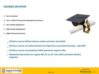 July, 2014
knowledge partner
 M.Sc. Animation
 M.Sc. IT IMS (IT Infrastructure Management Services)
 M.Sc. Mobile Applications
 MBA Creative Management
 MBA FS (Financial Services)
COURSES ON OFFER
All these courses follow industry-ready curriculum and syllabi
All these courses are delivered with very high focus on practical learning – upto 60%
All these courses are backed by 100% placement support offer
Wonderful alternatives for regular MS, M. Sc, M. Tech, MCA and other Masters
programs
 