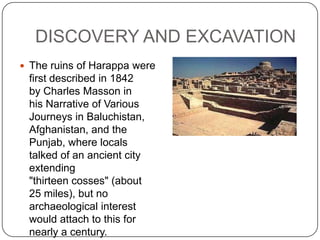 DISCOVERY AND EXCAVATION
 The ruins of Harappa were
 first described in 1842
 by Charles Masson in
 his Narrative of Various
 Journeys in Baluchistan,
 Afghanistan, and the
 Punjab, where locals
 talked of an ancient city
 extending
 "thirteen cosses" (about
 25 miles), but no
 archaeological interest
 would attach to this for
 nearly a century.
 