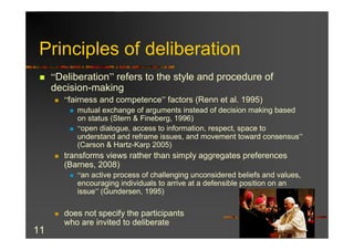 Principles of deliberation
 n   “Deliberation” refers to the style and procedure of
     decision-making
     n   “fairness and competence” factors (Renn et al. 1995)
          n   mutual exchange of arguments instead of decision making based
              on status (Stern & Fineberg, 1996)
          n   “open dialogue, access to information, respect, space to
              understand and reframe issues, and movement toward consensus”
              (Carson & Hartz-Karp 2005)
     n   transforms views rather than simply aggregates preferences
         (Barnes, 2008)
          n   “an active process of challenging unconsidered beliefs and values,
              encouraging individuals to arrive at a defensible position on an
              issue” (Gundersen, 1995)

     n   does not specify the participants
         who are invited to deliberate
11
 