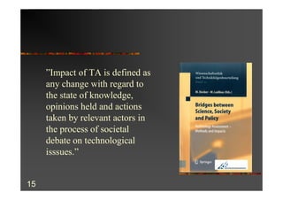 ”Impact of TA is defined as
     any change with regard to
     the state of knowledge,
     opinions held and actions
     taken by relevant actors in
     the process of societal
     debate on technological
     isssues.”


15
 