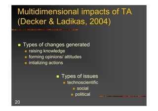 Multidimensional impacts of TA
 (Decker & Ladikas, 2004)

 n   Types of changes generated
     n   raising knowledge
     n   forming opinions/ attitudes
     n   intializing actions


                       n   Types of issues
                           n   technoscientific
                                  n social
                                 n political

20
 