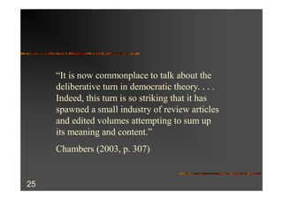 “It is now commonplace to talk about the
     deliberative turn in democratic theory. . . .
     Indeed, this turn is so striking that it has
     spawned a small industry of review articles
     and edited volumes attempting to sum up
     its meaning and content.”
     Chambers (2003, p. 307)


25
 