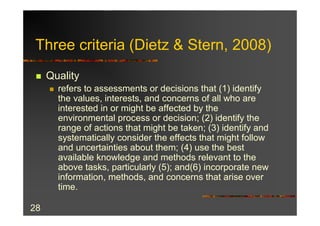 Three criteria (Dietz & Stern, 2008)
 n   Quality
     n   refers to assessments or decisions that (1) identify
         the values, interests, and concerns of all who are
         interested in or might be affected by the
         environmental process or decision; (2) identify the
         range of actions that might be taken; (3) identify and
         systematically consider the effects that might follow
         and uncertainties about them; (4) use the best
         available knowledge and methods relevant to the
         above tasks, particularly (5); and(6) incorporate new
         information, methods, and concerns that arise over
         time.

28
 