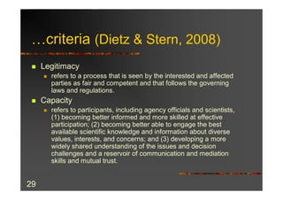 …criteria (Dietz & Stern, 2008)
 n   Legitimacy
     n   refers to a process that is seen by the interested and affected
         parties as fair and competent and that follows the governing
         laws and regulations.
 n   Capacity
     n   refers to participants, including agency officials and scientists,
         (1) becoming better informed and more skilled at effective
         participation; (2) becoming better able to engage the best
         available scientific knowledge and information about diverse
         values, interests, and concerns; and (3) developing a more
         widely shared understanding of the issues and decision
         challenges and a reservoir of communication and mediation
         skills and mutual trust.


29
 