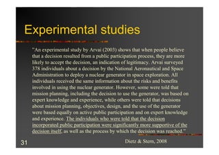 Experimental studies
     ”An experimental study by Arvai (2003) shows that when people believe
     that a decision resulted from a public participation process, they are more
     likely to accept the decision, an indication of legitimacy. Arvai surveyed
     378 individuals about a decision by the National Aeronautical and Space
     Administration to deploy a nuclear generator in space exploration. All
     individuals received the same information about the risks and benefits
     involved in using the nuclear generator. However, some were told that
     mission planning, including the decision to use the generator, was based on
     expert knowledge and experience, while others were told that decisions
     about mission planning, objectives, design, and the use of the generator
     were based equally on active public participation and on expert knowledge
     and experience. The individuals who were told that the decision
     incorporated public participation were significantly more supportive of the
     decision itself, as well as the process by which the decision was reached.”

31                                               Dietz & Stern, 2008
 