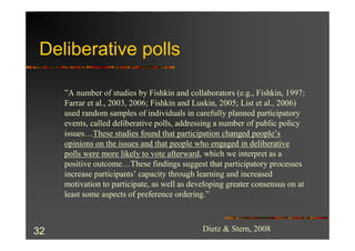 Deliberative polls

     ”A number of studies by Fishkin and collaborators (e.g., Fishkin, 1997;
     Farrar et al., 2003, 2006; Fishkin and Luskin, 2005; List et al., 2006)
     used random samples of individuals in carefully planned participatory
     events, called deliberative polls, addressing a number of public policy
     issues…These studies found that participation changed people’s
     opinions on the issues and that people who engaged in deliberative
     polls were more likely to vote afterward, which we interpret as a
     positive outcome…These findings suggest that participatory processes
     increase participants’ capacity through learning and increased
     motivation to participate, as well as developing greater consensus on at
     least some aspects of preference ordering.”



32                                            Dietz & Stern, 2008
 