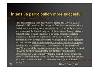 Intensive participation more succesful
     ”The most extensive such study was by Beierle and Cayford (2002),
     who coded 239 cases into five categories from least to most intensively
     participatory, according to the mechanism used: from public meetings
     and hearings at the low-intensity end of the spectrum, through advisory
     committees not seeking consensus to advisory committees seeking
     consensus, and finally to negotiations and mediations. More intense
     mechanisms were strongly associated with high ratings on an aggregate
     success measure: less than one-quarter of the processes featuring public
     meetings and hearings were rated highly successful, compared with
     over 90 percent of the negotiations and mediations. Beierle and Cayford
     (2002:48) noted, however, that the more intensive mechanisms
     sometimes achieve consensus by “leaving out participants or ignoring
     issues”—they look more successful from inside the process but may not
     yield better results when the participation moves out to the broader
     society.”
34                                                  Dietz & Stern, 2008
 