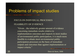 Problems of impact studies

     FOCUS ON INDIVIDUAL PROCESSES
     FEASIBILITY OF EVIDENCE
       ”Given…the relatively greater amount of evidence
       concerning immediate results relative to
       implementation outcomes and impacts in most studies
       of environmental public participation, it is much more
       feasible to evaluate most environmental public
       participation processes on the basis of immediate
       outputs and outcomes than against implementation or
       impact criteria.”
35                                      Dietz & Stern, 2008
 