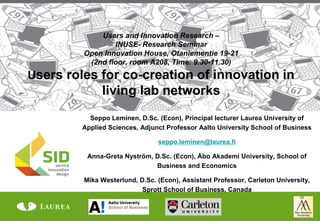 Users and Innovation Research –
                 INUSE- Research Seminar
         Open Innovation House, Otaniementie 19-21
          (2nd floor, room A208, Time: 9.30-11.30)
Users roles for co-creation of innovation in
               living lab networks
           Seppo Leminen, D.Sc. (Econ), Principal lecturer Laurea University of
         Applied Sciences, Adjunct Professor Aalto University School of Business

                                seppo.leminen@laurea.fi

          Anna-Greta Nyström, D.Sc. (Econ), Åbo Akademi University, School of
                              Business and Economics

         Mika Westerlund, D.Sc. (Econ), Assistant Professor, Carleton University,
                           Sprott School of Business, Canada
 
