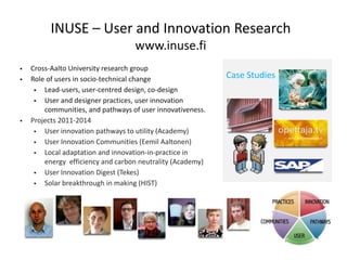 INUSE – User and Innovation Research
                                   www.inuse.fi
   Cross-Aalto University research group
   Role of users in socio-technical change                 Case Studies
       Lead-users, user-centred design, co-design
       User and designer practices, user innovation
        communities, and pathways of user innovativeness.
   Projects 2011-2014
       User innovation pathways to utility (Academy)
       User Innovation Communities (Eemil Aaltonen)
       Local adaptation and innovation-in-practice in
        energy efficiency and carbon neutrality (Academy)
       User Innovation Digest (Tekes)
       Solar breakthrough in making (HIST)
 