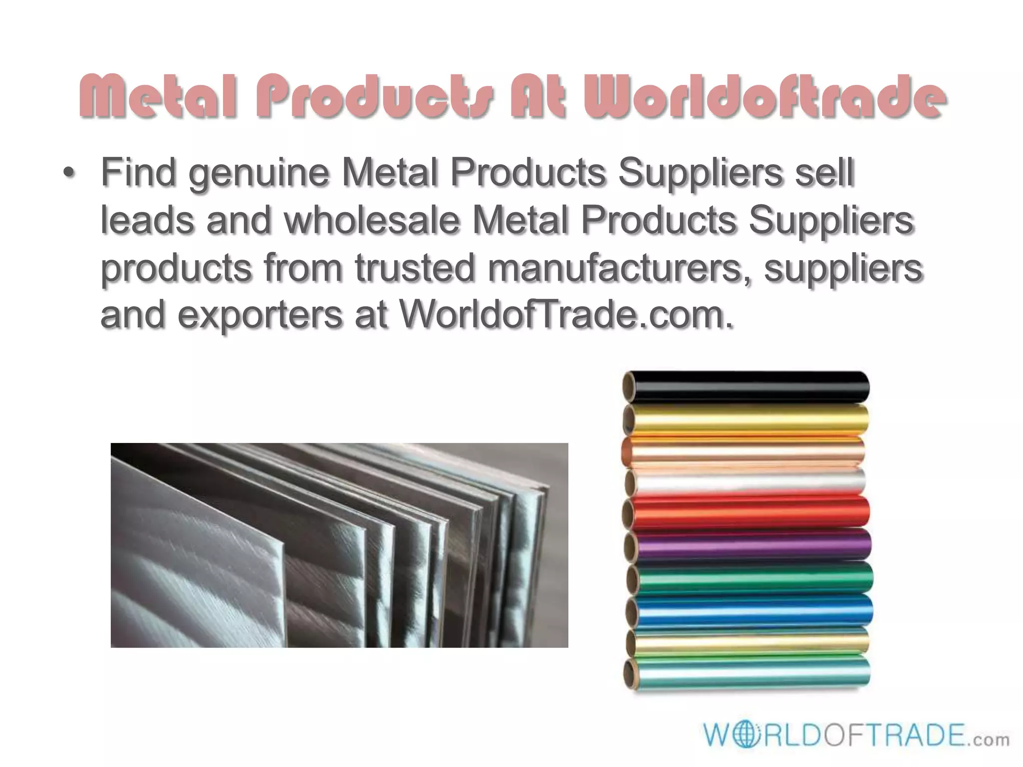 Metal Products At Worldoftrade
• Find genuine Metal Products Suppliers sell
leads and wholesale Metal Products Suppliers
products from trusted manufacturers, suppliers
and exporters at WorldofTrade.com.