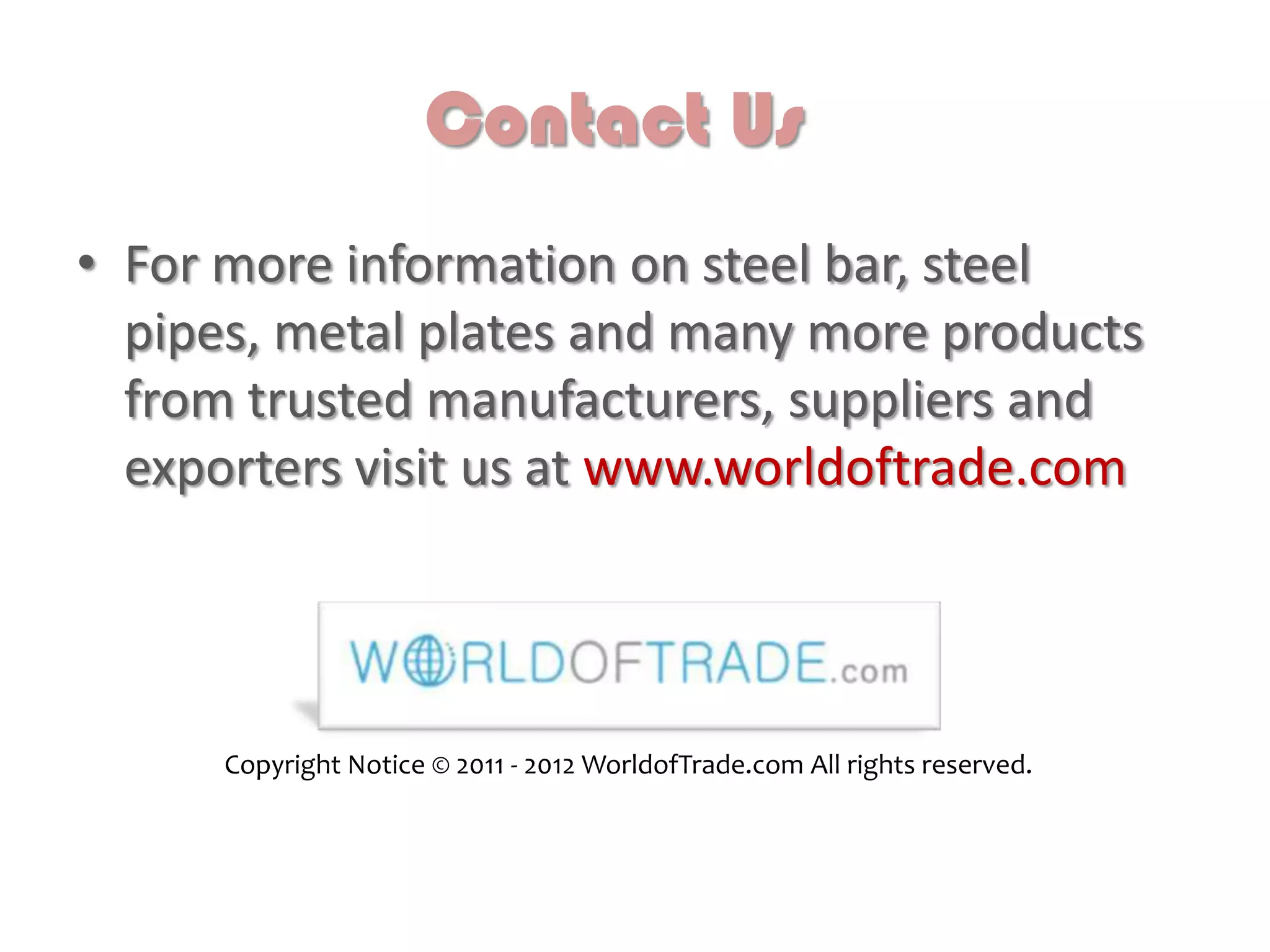 Contact Us
• For more information on steel bar, steel
pipes, metal plates and many more products
from trusted manufacturers, suppliers and
exporters visit us at www.worldoftrade.com
Copyright Notice © 2011 - 2012 WorldofTrade.com All rights reserved.