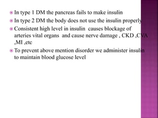  In type 1 DM the pancreas fails to make insulin
 In type 2 DM the body does not use the insulin properly
 Consistent high level in insulin causes blockage of
arteries vital organs and cause nerve damage , CKD ,CVA
,MI ,etc
 To prevent above mention disorder we administer insulin
to maintain blood glucose level
 