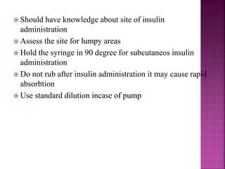  Should have knowledge about site of insulin
administration
 Assess the site for lumpy areas
 Hold the syringe in 90 degree for subcutaneos insulin
administration
 Do not rub after insulin administration it may cause rapid
absorbtion
 Use standard dilution incase of pump
 