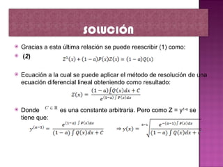    Gracias a esta última relación se puede reescribir (1) como:
   (2)

   Ecuación a la cual se puede aplicar el método de resolución de una
    ecuación diferencial lineal obteniendo como resultado:



   Donde         es una constante arbitraria. Pero como Z = y1-α se
    tiene que:
 