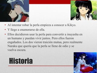 Historia
• Al intentar robar la perla empieza a conocer a Kikyo.
• Y llego a enamorarse de ella.
• Ellos decidieron usar la perla para convertir a inuyasha en
un humano y puedan vivir juntos. Pero ellos fueron
engañados. Los dos vieron traición mutua, pero realmente
Naraku que quería que la perla se llene de odio y se
vuelva oscura.
 