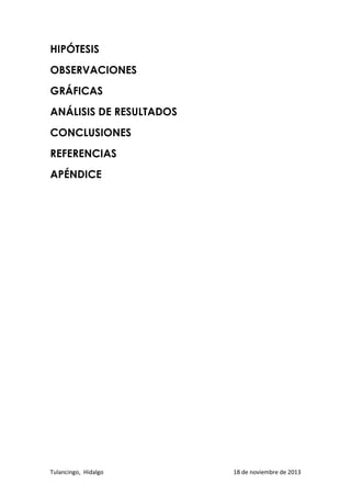 HIPÓTESIS
OBSERVACIONES
GRÁFICAS
ANÁLISIS DE RESULTADOS
CONCLUSIONES
REFERENCIAS
APÉNDICE

Tulancingo, Hidalgo

18 de noviembre de 2013

 