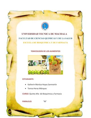 UNIVERSIDAD TECNICA DE MACHALA
FACULTAD DE CIENCIAS QUIMICAS Y DE LA SALUD
ESCUELA DE BIOQUIMICA Y DE FARMACIA

TOXICOLOGÍA DE LOS ALIMENTOS

ESTUDIANTE:
Katherin Maritza Hoyos Sanmartín
Teresa Heras Márquez
CURSO: Quinto Año de Bioquímica y Farmacia

PARALELO:

“A”

 