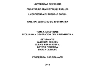 UNIVERSIDAD DE PANAMA 
FACULTAD DE ADMINISTACION PUBLICA 
LICENCIATURA EN TRABAJO SOCIAL 
MATERIA: SEMINARIO DE INFORMATICA 
TEMA A INVESTIGAR: 
EVOLUCION Y GENERACION DE LA INFORMATICA 
ESTUDIANTE: 
YAQUELIN DE LEON 
ELSA E. HERNANDEZ V. 
SOTERO FIGUEROA 
BIANCA CASTILLO 
PROFESORA: NARCISA JAÉN 
2014 
 