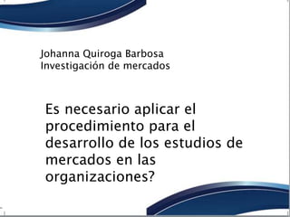 Johanna Quiroga Barbosa 
Investigación de mercados 
Es necesario aplicar el 
procedimiento para el 
desarrollo de los estudios de 
mercados en las 
organizaciones? 
 